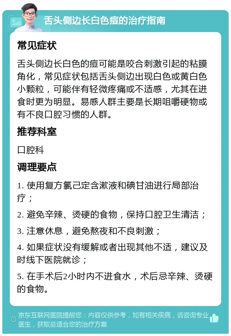 舌头侧边长白色痘的治疗指南 常见症状 舌头侧边长白色的痘可能是咬合刺激引起的粘膜角化，常见症状包括舌头侧边出现白色或黄白色小颗粒，可能伴有轻微疼痛或不适感，尤其在进食时更为明显。易感人群主要是长期咀嚼硬物或有不良口腔习惯的人群。 推荐科室 口腔科 调理要点 1. 使用复方氯己定含漱液和碘甘油进行局部治疗； 2. 避免辛辣、烫硬的食物，保持口腔卫生清洁； 3. 注意休息，避免熬夜和不良刺激； 4. 如果症状没有缓解或者出现其他不适，建议及时线下医院就诊； 5. 在手术后2小时内不进食水，术后忌辛辣、烫硬的食物。