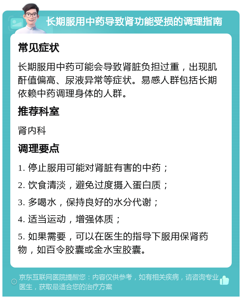 长期服用中药导致肾功能受损的调理指南 常见症状 长期服用中药可能会导致肾脏负担过重，出现肌酐值偏高、尿液异常等症状。易感人群包括长期依赖中药调理身体的人群。 推荐科室 肾内科 调理要点 1. 停止服用可能对肾脏有害的中药； 2. 饮食清淡，避免过度摄入蛋白质； 3. 多喝水，保持良好的水分代谢； 4. 适当运动，增强体质； 5. 如果需要，可以在医生的指导下服用保肾药物，如百令胶囊或金水宝胶囊。