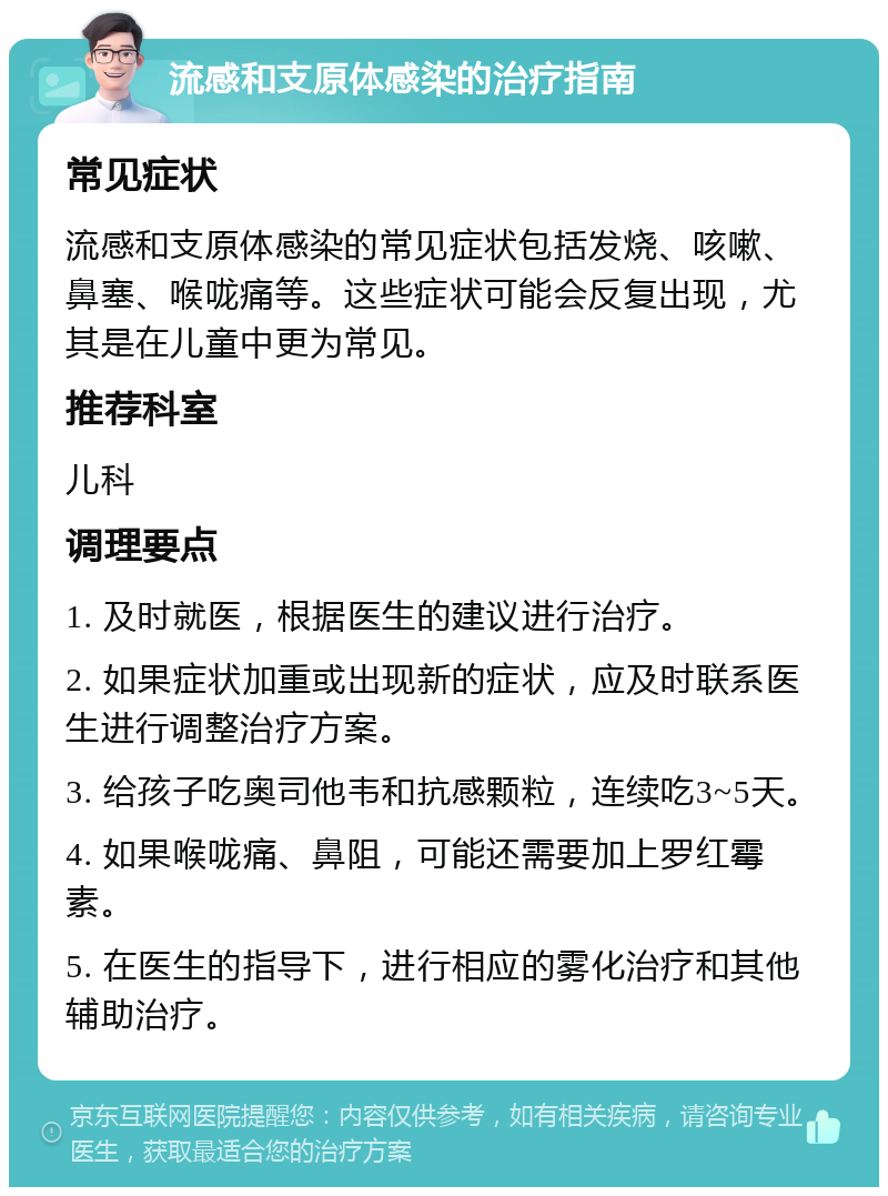 流感和支原体感染的治疗指南 常见症状 流感和支原体感染的常见症状包括发烧、咳嗽、鼻塞、喉咙痛等。这些症状可能会反复出现，尤其是在儿童中更为常见。 推荐科室 儿科 调理要点 1. 及时就医，根据医生的建议进行治疗。 2. 如果症状加重或出现新的症状，应及时联系医生进行调整治疗方案。 3. 给孩子吃奥司他韦和抗感颗粒，连续吃3~5天。 4. 如果喉咙痛、鼻阻，可能还需要加上罗红霉素。 5. 在医生的指导下，进行相应的雾化治疗和其他辅助治疗。