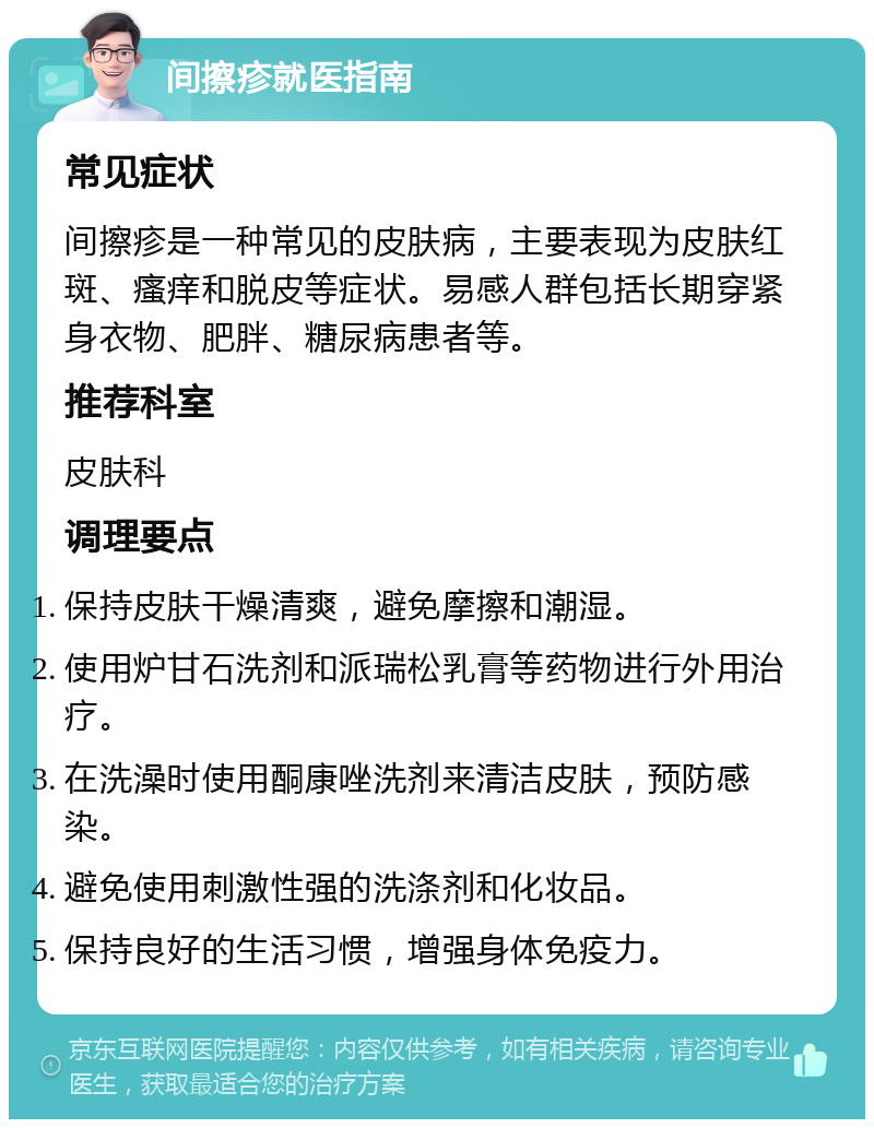 间擦疹就医指南 常见症状 间擦疹是一种常见的皮肤病，主要表现为皮肤红斑、瘙痒和脱皮等症状。易感人群包括长期穿紧身衣物、肥胖、糖尿病患者等。 推荐科室 皮肤科 调理要点 保持皮肤干燥清爽，避免摩擦和潮湿。 使用炉甘石洗剂和派瑞松乳膏等药物进行外用治疗。 在洗澡时使用酮康唑洗剂来清洁皮肤，预防感染。 避免使用刺激性强的洗涤剂和化妆品。 保持良好的生活习惯，增强身体免疫力。