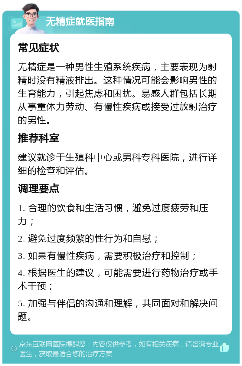 无精症就医指南 常见症状 无精症是一种男性生殖系统疾病，主要表现为射精时没有精液排出。这种情况可能会影响男性的生育能力，引起焦虑和困扰。易感人群包括长期从事重体力劳动、有慢性疾病或接受过放射治疗的男性。 推荐科室 建议就诊于生殖科中心或男科专科医院，进行详细的检查和评估。 调理要点 1. 合理的饮食和生活习惯，避免过度疲劳和压力； 2. 避免过度频繁的性行为和自慰； 3. 如果有慢性疾病，需要积极治疗和控制； 4. 根据医生的建议，可能需要进行药物治疗或手术干预； 5. 加强与伴侣的沟通和理解，共同面对和解决问题。