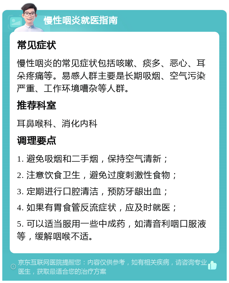 慢性咽炎就医指南 常见症状 慢性咽炎的常见症状包括咳嗽、痰多、恶心、耳朵疼痛等。易感人群主要是长期吸烟、空气污染严重、工作环境嘈杂等人群。 推荐科室 耳鼻喉科、消化内科 调理要点 1. 避免吸烟和二手烟，保持空气清新； 2. 注意饮食卫生，避免过度刺激性食物； 3. 定期进行口腔清洁，预防牙龈出血； 4. 如果有胃食管反流症状，应及时就医； 5. 可以适当服用一些中成药，如清音利咽口服液等，缓解咽喉不适。