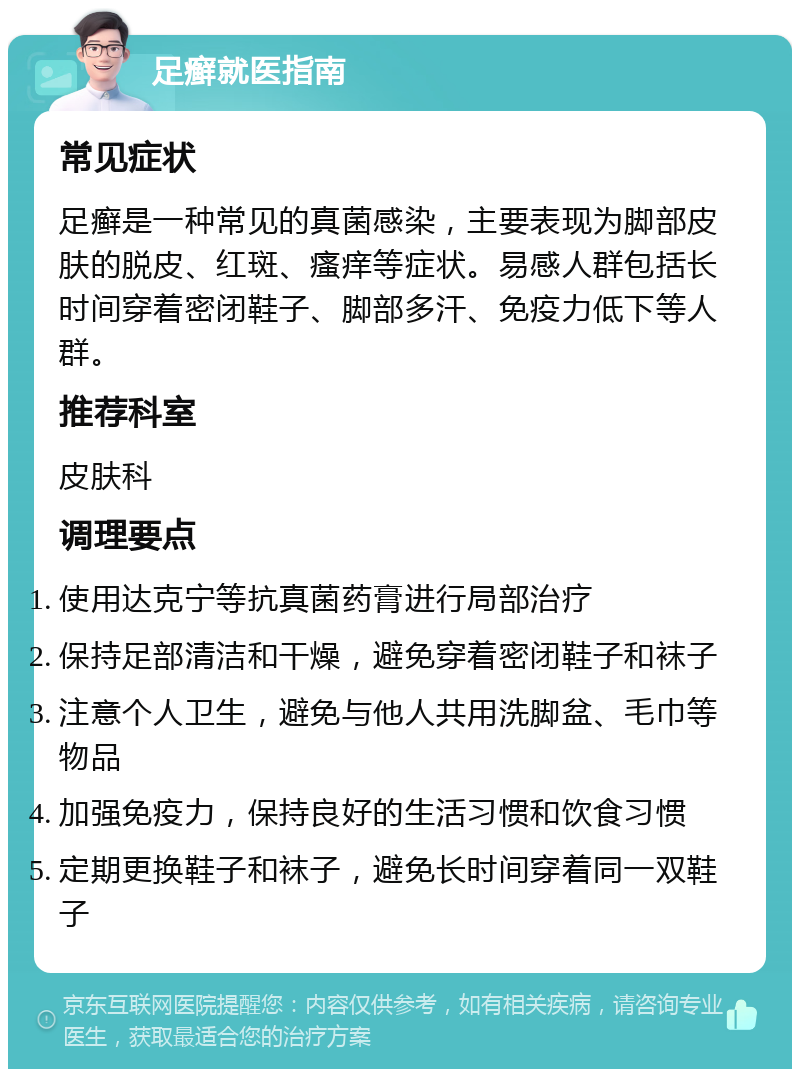 足癣就医指南 常见症状 足癣是一种常见的真菌感染，主要表现为脚部皮肤的脱皮、红斑、瘙痒等症状。易感人群包括长时间穿着密闭鞋子、脚部多汗、免疫力低下等人群。 推荐科室 皮肤科 调理要点 使用达克宁等抗真菌药膏进行局部治疗 保持足部清洁和干燥，避免穿着密闭鞋子和袜子 注意个人卫生，避免与他人共用洗脚盆、毛巾等物品 加强免疫力，保持良好的生活习惯和饮食习惯 定期更换鞋子和袜子，避免长时间穿着同一双鞋子