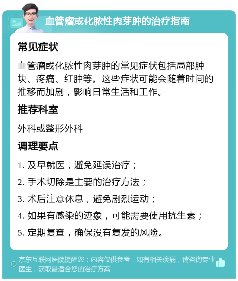 血管瘤或化脓性肉芽肿的治疗指南 常见症状 血管瘤或化脓性肉芽肿的常见症状包括局部肿块、疼痛、红肿等。这些症状可能会随着时间的推移而加剧，影响日常生活和工作。 推荐科室 外科或整形外科 调理要点 1. 及早就医，避免延误治疗； 2. 手术切除是主要的治疗方法； 3. 术后注意休息，避免剧烈运动； 4. 如果有感染的迹象，可能需要使用抗生素； 5. 定期复查，确保没有复发的风险。