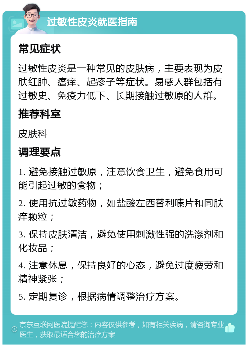 过敏性皮炎就医指南 常见症状 过敏性皮炎是一种常见的皮肤病，主要表现为皮肤红肿、瘙痒、起疹子等症状。易感人群包括有过敏史、免疫力低下、长期接触过敏原的人群。 推荐科室 皮肤科 调理要点 1. 避免接触过敏原，注意饮食卫生，避免食用可能引起过敏的食物； 2. 使用抗过敏药物，如盐酸左西替利嗪片和同肤痒颗粒； 3. 保持皮肤清洁，避免使用刺激性强的洗涤剂和化妆品； 4. 注意休息，保持良好的心态，避免过度疲劳和精神紧张； 5. 定期复诊，根据病情调整治疗方案。