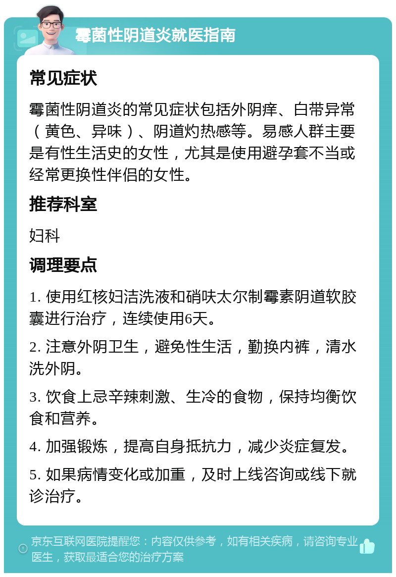 霉菌性阴道炎就医指南 常见症状 霉菌性阴道炎的常见症状包括外阴痒、白带异常（黄色、异味）、阴道灼热感等。易感人群主要是有性生活史的女性，尤其是使用避孕套不当或经常更换性伴侣的女性。 推荐科室 妇科 调理要点 1. 使用红核妇洁洗液和硝呋太尔制霉素阴道软胶囊进行治疗，连续使用6天。 2. 注意外阴卫生，避免性生活，勤换内裤，清水洗外阴。 3. 饮食上忌辛辣刺激、生冷的食物，保持均衡饮食和营养。 4. 加强锻炼，提高自身抵抗力，减少炎症复发。 5. 如果病情变化或加重，及时上线咨询或线下就诊治疗。