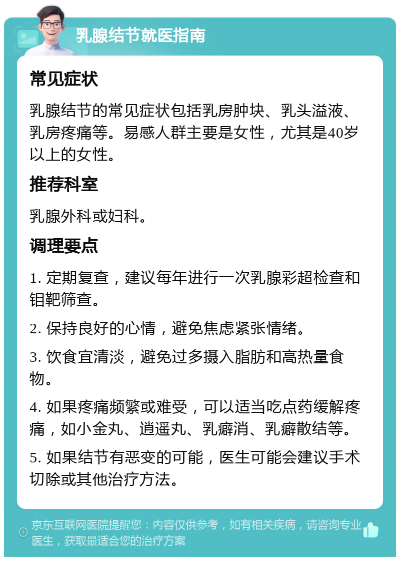 乳腺结节就医指南 常见症状 乳腺结节的常见症状包括乳房肿块、乳头溢液、乳房疼痛等。易感人群主要是女性，尤其是40岁以上的女性。 推荐科室 乳腺外科或妇科。 调理要点 1. 定期复查，建议每年进行一次乳腺彩超检查和钼靶筛查。 2. 保持良好的心情，避免焦虑紧张情绪。 3. 饮食宜清淡，避免过多摄入脂肪和高热量食物。 4. 如果疼痛频繁或难受，可以适当吃点药缓解疼痛，如小金丸、逍遥丸、乳癖消、乳癖散结等。 5. 如果结节有恶变的可能，医生可能会建议手术切除或其他治疗方法。