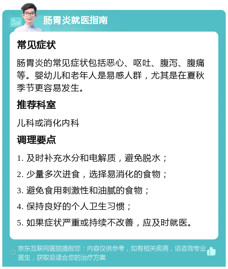 肠胃炎就医指南 常见症状 肠胃炎的常见症状包括恶心、呕吐、腹泻、腹痛等。婴幼儿和老年人是易感人群，尤其是在夏秋季节更容易发生。 推荐科室 儿科或消化内科 调理要点 1. 及时补充水分和电解质，避免脱水； 2. 少量多次进食，选择易消化的食物； 3. 避免食用刺激性和油腻的食物； 4. 保持良好的个人卫生习惯； 5. 如果症状严重或持续不改善，应及时就医。