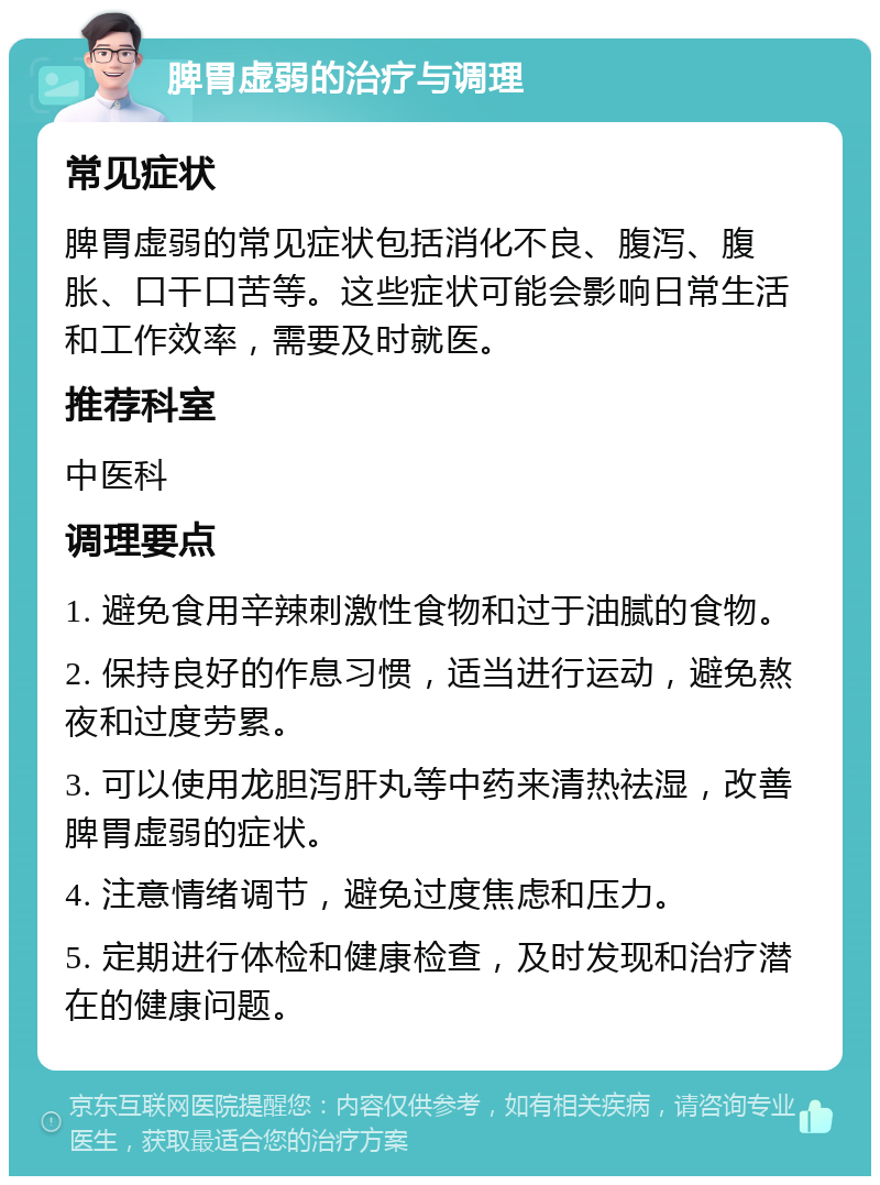 脾胃虚弱的治疗与调理 常见症状 脾胃虚弱的常见症状包括消化不良、腹泻、腹胀、口干口苦等。这些症状可能会影响日常生活和工作效率，需要及时就医。 推荐科室 中医科 调理要点 1. 避免食用辛辣刺激性食物和过于油腻的食物。 2. 保持良好的作息习惯，适当进行运动，避免熬夜和过度劳累。 3. 可以使用龙胆泻肝丸等中药来清热祛湿，改善脾胃虚弱的症状。 4. 注意情绪调节，避免过度焦虑和压力。 5. 定期进行体检和健康检查，及时发现和治疗潜在的健康问题。