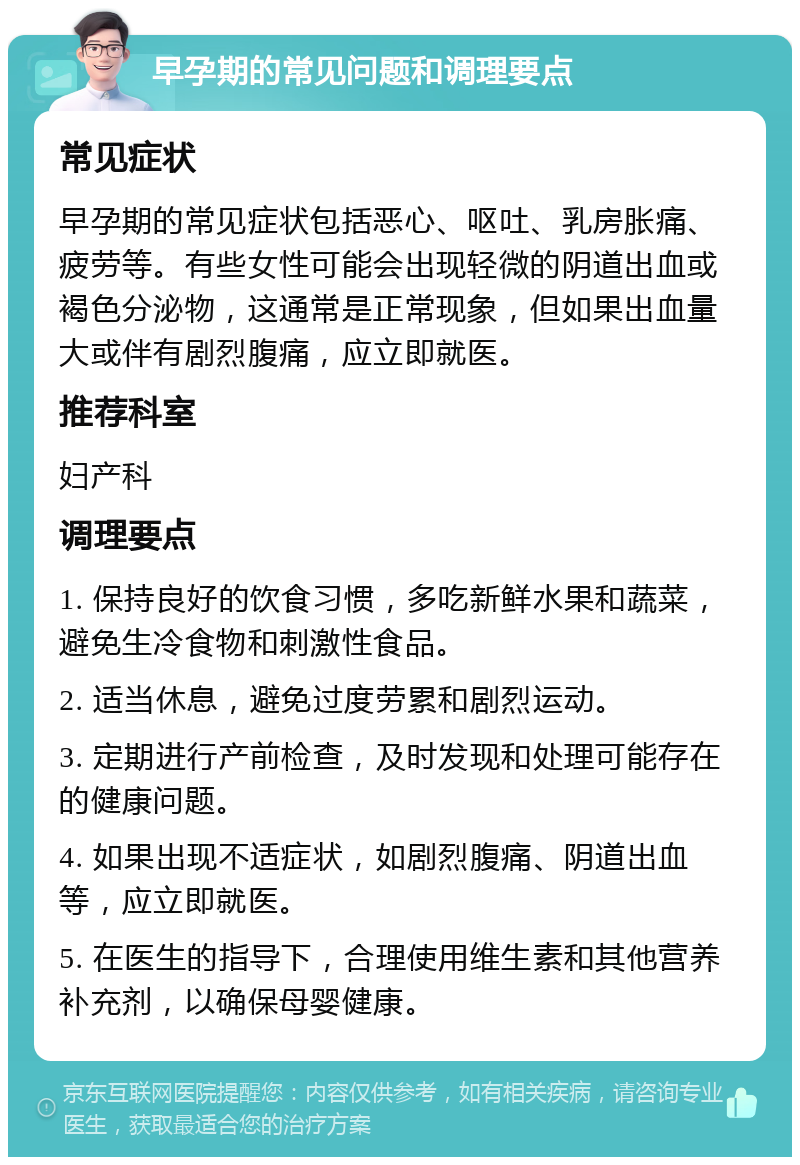 早孕期的常见问题和调理要点 常见症状 早孕期的常见症状包括恶心、呕吐、乳房胀痛、疲劳等。有些女性可能会出现轻微的阴道出血或褐色分泌物，这通常是正常现象，但如果出血量大或伴有剧烈腹痛，应立即就医。 推荐科室 妇产科 调理要点 1. 保持良好的饮食习惯，多吃新鲜水果和蔬菜，避免生冷食物和刺激性食品。 2. 适当休息，避免过度劳累和剧烈运动。 3. 定期进行产前检查，及时发现和处理可能存在的健康问题。 4. 如果出现不适症状，如剧烈腹痛、阴道出血等，应立即就医。 5. 在医生的指导下，合理使用维生素和其他营养补充剂，以确保母婴健康。