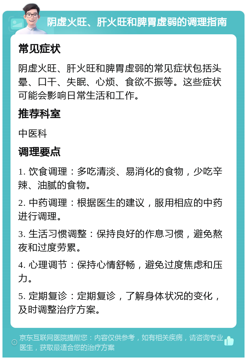 阴虚火旺、肝火旺和脾胃虚弱的调理指南 常见症状 阴虚火旺、肝火旺和脾胃虚弱的常见症状包括头晕、口干、失眠、心烦、食欲不振等。这些症状可能会影响日常生活和工作。 推荐科室 中医科 调理要点 1. 饮食调理：多吃清淡、易消化的食物，少吃辛辣、油腻的食物。 2. 中药调理：根据医生的建议，服用相应的中药进行调理。 3. 生活习惯调整：保持良好的作息习惯，避免熬夜和过度劳累。 4. 心理调节：保持心情舒畅，避免过度焦虑和压力。 5. 定期复诊：定期复诊，了解身体状况的变化，及时调整治疗方案。