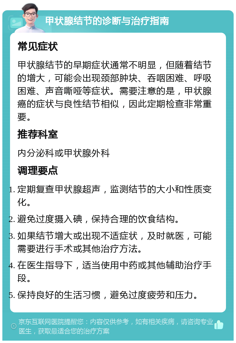 甲状腺结节的诊断与治疗指南 常见症状 甲状腺结节的早期症状通常不明显，但随着结节的增大，可能会出现颈部肿块、吞咽困难、呼吸困难、声音嘶哑等症状。需要注意的是，甲状腺癌的症状与良性结节相似，因此定期检查非常重要。 推荐科室 内分泌科或甲状腺外科 调理要点 定期复查甲状腺超声，监测结节的大小和性质变化。 避免过度摄入碘，保持合理的饮食结构。 如果结节增大或出现不适症状，及时就医，可能需要进行手术或其他治疗方法。 在医生指导下，适当使用中药或其他辅助治疗手段。 保持良好的生活习惯，避免过度疲劳和压力。