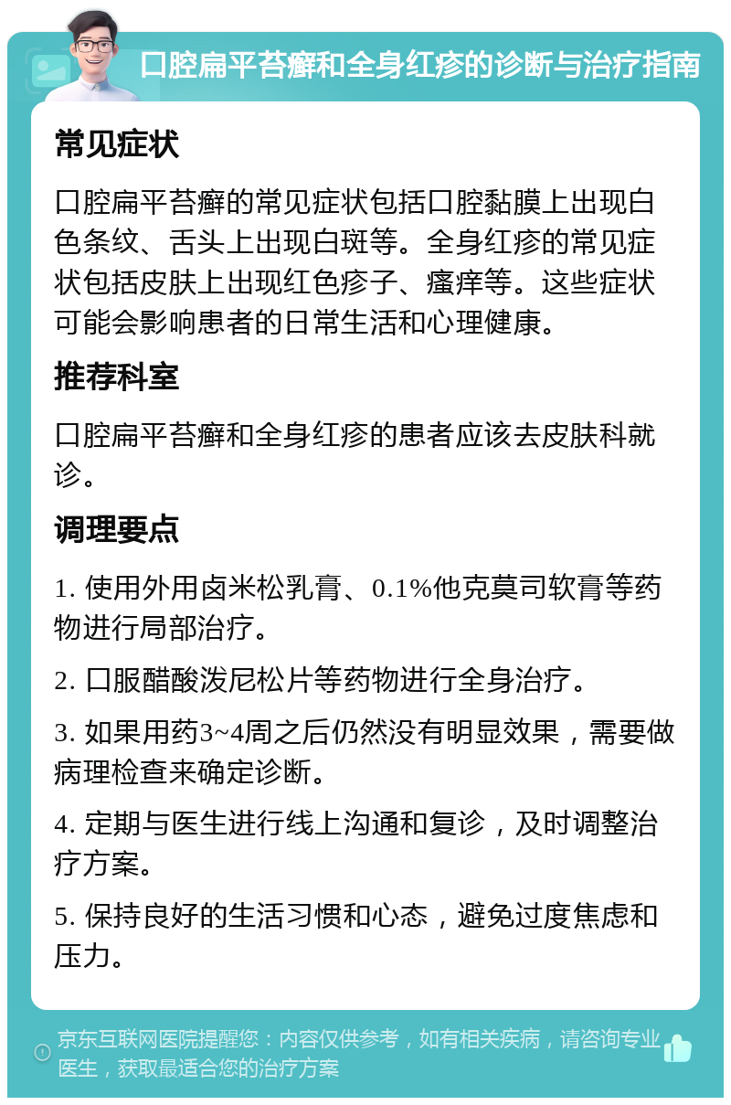 口腔扁平苔癣和全身红疹的诊断与治疗指南 常见症状 口腔扁平苔癣的常见症状包括口腔黏膜上出现白色条纹、舌头上出现白斑等。全身红疹的常见症状包括皮肤上出现红色疹子、瘙痒等。这些症状可能会影响患者的日常生活和心理健康。 推荐科室 口腔扁平苔癣和全身红疹的患者应该去皮肤科就诊。 调理要点 1. 使用外用卤米松乳膏、0.1%他克莫司软膏等药物进行局部治疗。 2. 口服醋酸泼尼松片等药物进行全身治疗。 3. 如果用药3~4周之后仍然没有明显效果，需要做病理检查来确定诊断。 4. 定期与医生进行线上沟通和复诊，及时调整治疗方案。 5. 保持良好的生活习惯和心态，避免过度焦虑和压力。