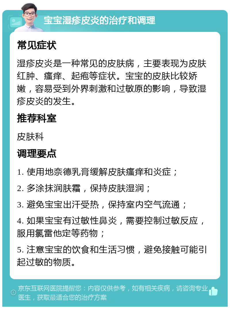 宝宝湿疹皮炎的治疗和调理 常见症状 湿疹皮炎是一种常见的皮肤病，主要表现为皮肤红肿、瘙痒、起疱等症状。宝宝的皮肤比较娇嫩，容易受到外界刺激和过敏原的影响，导致湿疹皮炎的发生。 推荐科室 皮肤科 调理要点 1. 使用地奈德乳膏缓解皮肤瘙痒和炎症； 2. 多涂抹润肤霜，保持皮肤湿润； 3. 避免宝宝出汗受热，保持室内空气流通； 4. 如果宝宝有过敏性鼻炎，需要控制过敏反应，服用氯雷他定等药物； 5. 注意宝宝的饮食和生活习惯，避免接触可能引起过敏的物质。