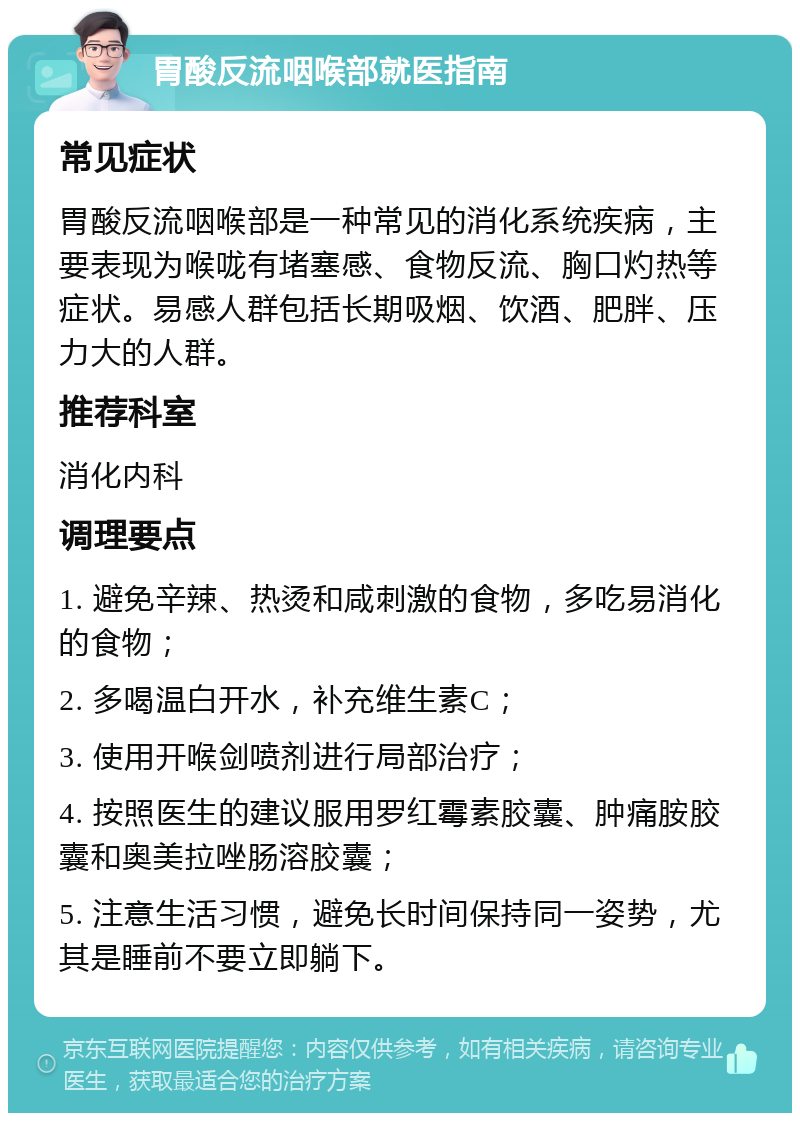 胃酸反流咽喉部就医指南 常见症状 胃酸反流咽喉部是一种常见的消化系统疾病，主要表现为喉咙有堵塞感、食物反流、胸口灼热等症状。易感人群包括长期吸烟、饮酒、肥胖、压力大的人群。 推荐科室 消化内科 调理要点 1. 避免辛辣、热烫和咸刺激的食物，多吃易消化的食物； 2. 多喝温白开水，补充维生素C； 3. 使用开喉剑喷剂进行局部治疗； 4. 按照医生的建议服用罗红霉素胶囊、肿痛胺胶囊和奥美拉唑肠溶胶囊； 5. 注意生活习惯，避免长时间保持同一姿势，尤其是睡前不要立即躺下。