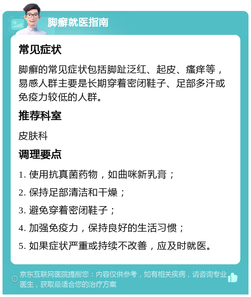 脚癣就医指南 常见症状 脚癣的常见症状包括脚趾泛红、起皮、瘙痒等，易感人群主要是长期穿着密闭鞋子、足部多汗或免疫力较低的人群。 推荐科室 皮肤科 调理要点 1. 使用抗真菌药物，如曲咪新乳膏； 2. 保持足部清洁和干燥； 3. 避免穿着密闭鞋子； 4. 加强免疫力，保持良好的生活习惯； 5. 如果症状严重或持续不改善，应及时就医。