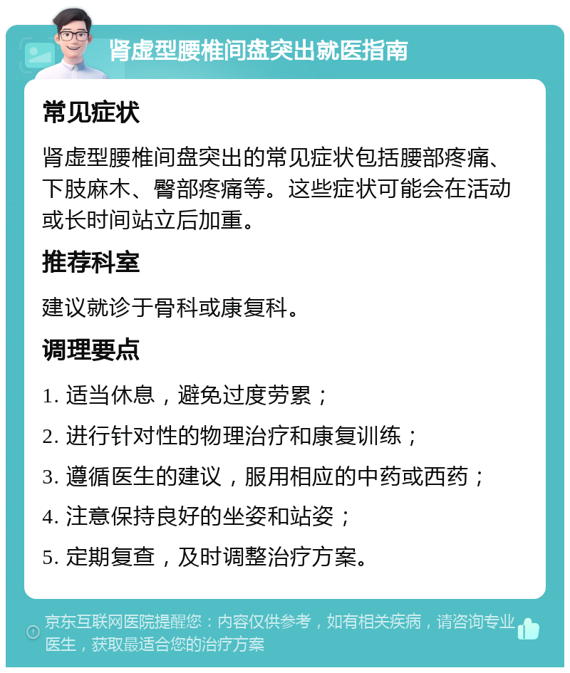 肾虚型腰椎间盘突出就医指南 常见症状 肾虚型腰椎间盘突出的常见症状包括腰部疼痛、下肢麻木、臀部疼痛等。这些症状可能会在活动或长时间站立后加重。 推荐科室 建议就诊于骨科或康复科。 调理要点 1. 适当休息，避免过度劳累； 2. 进行针对性的物理治疗和康复训练； 3. 遵循医生的建议，服用相应的中药或西药； 4. 注意保持良好的坐姿和站姿； 5. 定期复查，及时调整治疗方案。