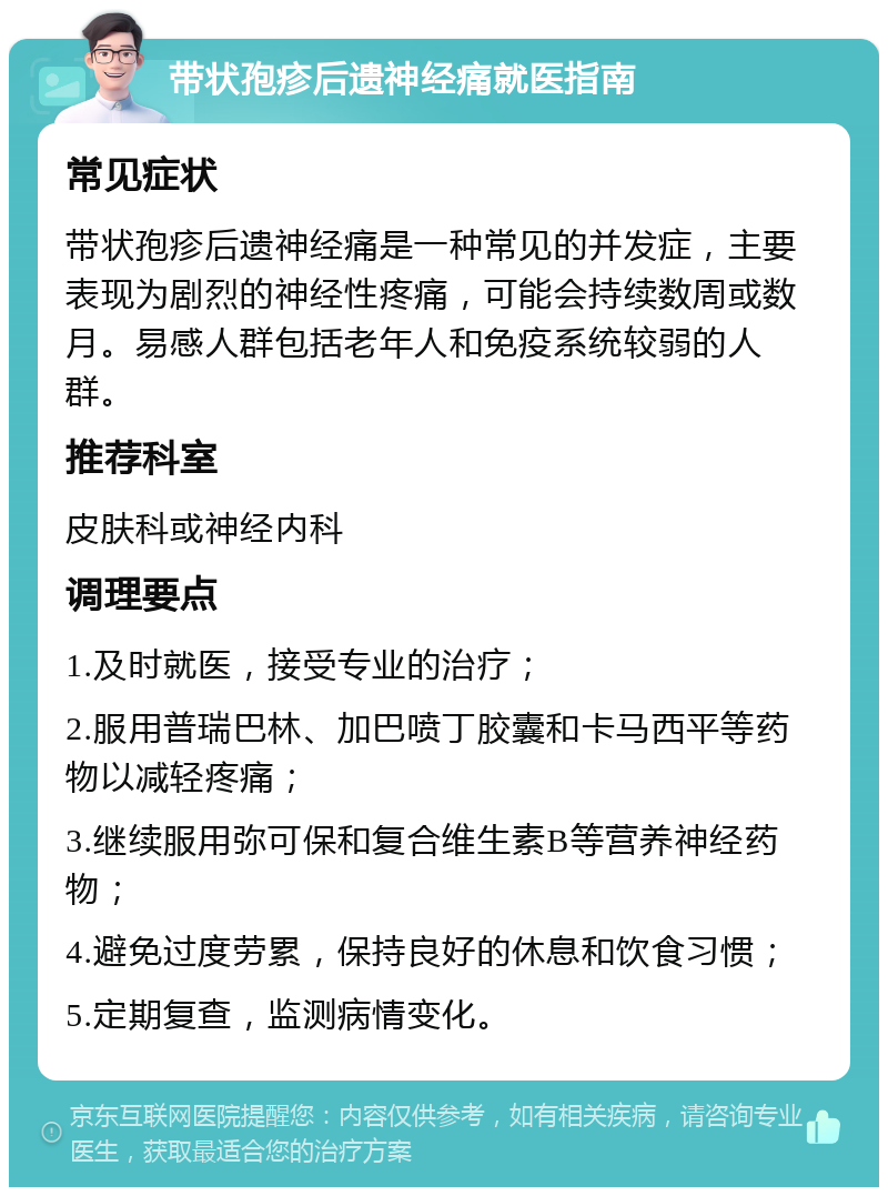 带状孢疹后遗神经痛就医指南 常见症状 带状孢疹后遗神经痛是一种常见的并发症，主要表现为剧烈的神经性疼痛，可能会持续数周或数月。易感人群包括老年人和免疫系统较弱的人群。 推荐科室 皮肤科或神经内科 调理要点 1.及时就医，接受专业的治疗； 2.服用普瑞巴林、加巴喷丁胶囊和卡马西平等药物以减轻疼痛； 3.继续服用弥可保和复合维生素B等营养神经药物； 4.避免过度劳累，保持良好的休息和饮食习惯； 5.定期复查，监测病情变化。