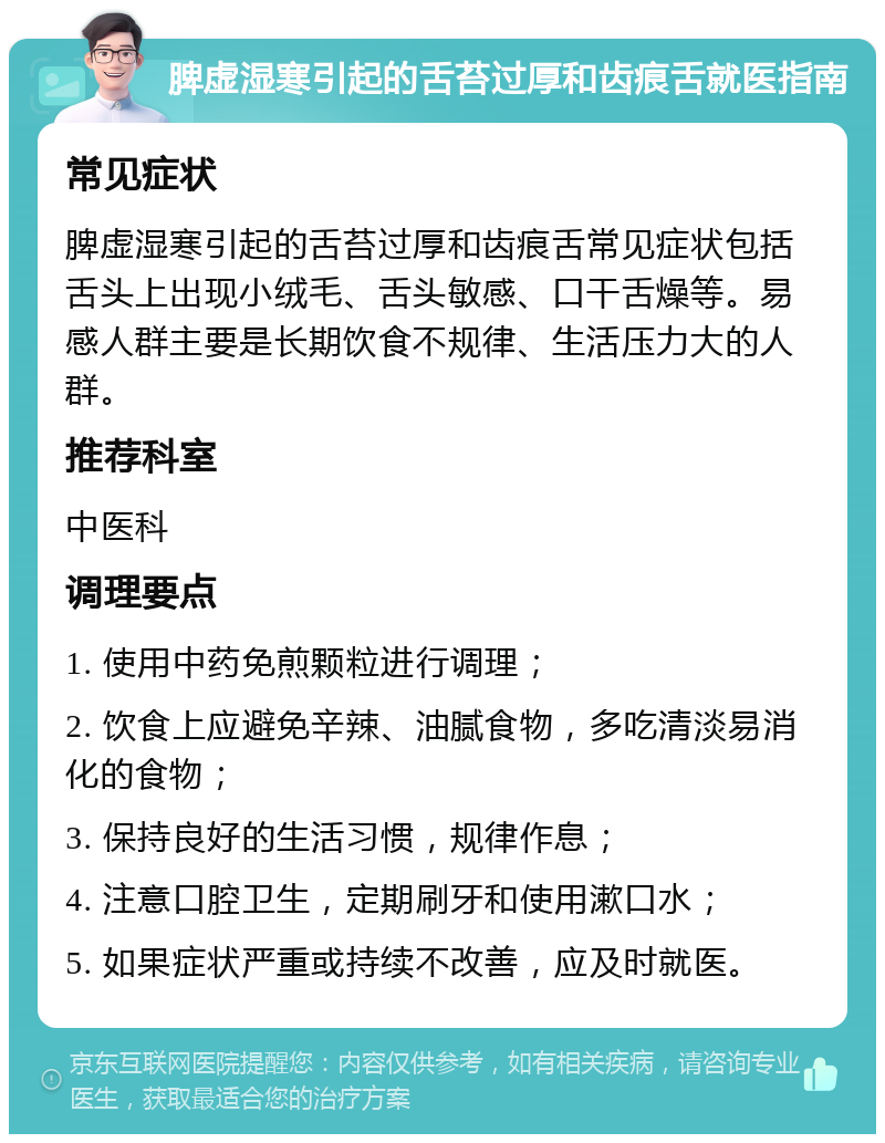 脾虚湿寒引起的舌苔过厚和齿痕舌就医指南 常见症状 脾虚湿寒引起的舌苔过厚和齿痕舌常见症状包括舌头上出现小绒毛、舌头敏感、口干舌燥等。易感人群主要是长期饮食不规律、生活压力大的人群。 推荐科室 中医科 调理要点 1. 使用中药免煎颗粒进行调理； 2. 饮食上应避免辛辣、油腻食物，多吃清淡易消化的食物； 3. 保持良好的生活习惯，规律作息； 4. 注意口腔卫生，定期刷牙和使用漱口水； 5. 如果症状严重或持续不改善，应及时就医。