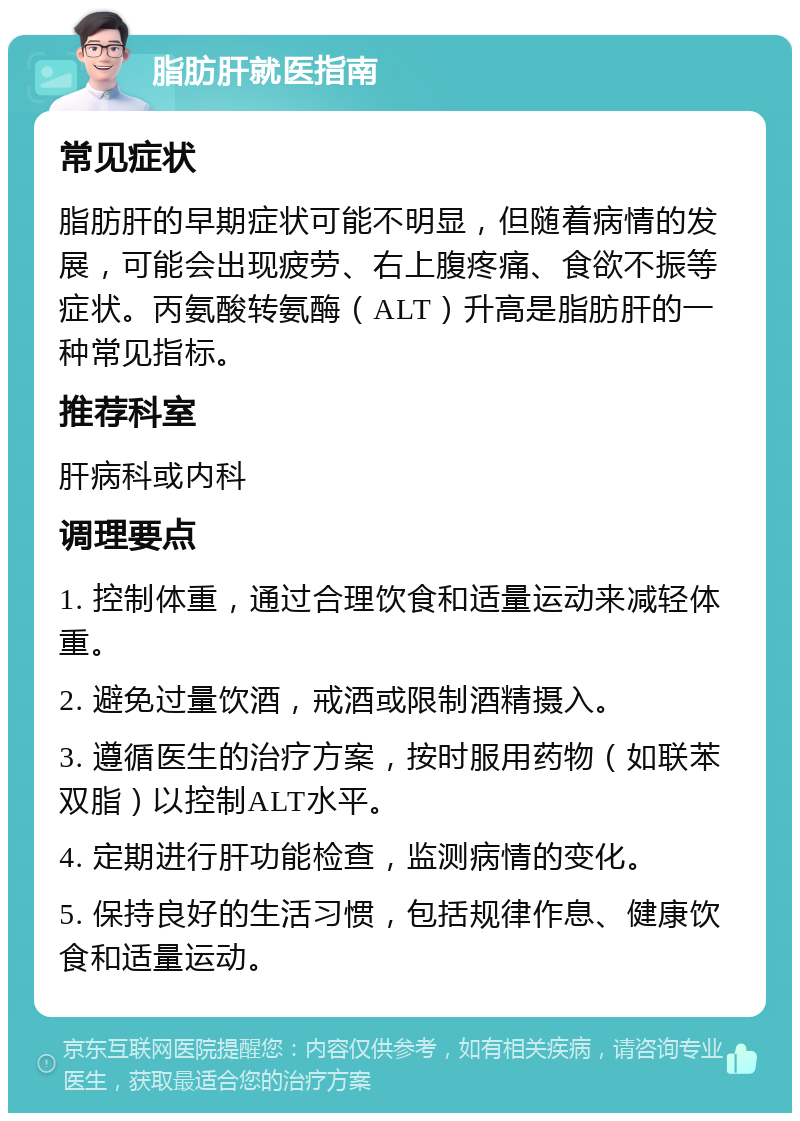 脂肪肝就医指南 常见症状 脂肪肝的早期症状可能不明显，但随着病情的发展，可能会出现疲劳、右上腹疼痛、食欲不振等症状。丙氨酸转氨酶（ALT）升高是脂肪肝的一种常见指标。 推荐科室 肝病科或内科 调理要点 1. 控制体重，通过合理饮食和适量运动来减轻体重。 2. 避免过量饮酒，戒酒或限制酒精摄入。 3. 遵循医生的治疗方案，按时服用药物（如联苯双脂）以控制ALT水平。 4. 定期进行肝功能检查，监测病情的变化。 5. 保持良好的生活习惯，包括规律作息、健康饮食和适量运动。