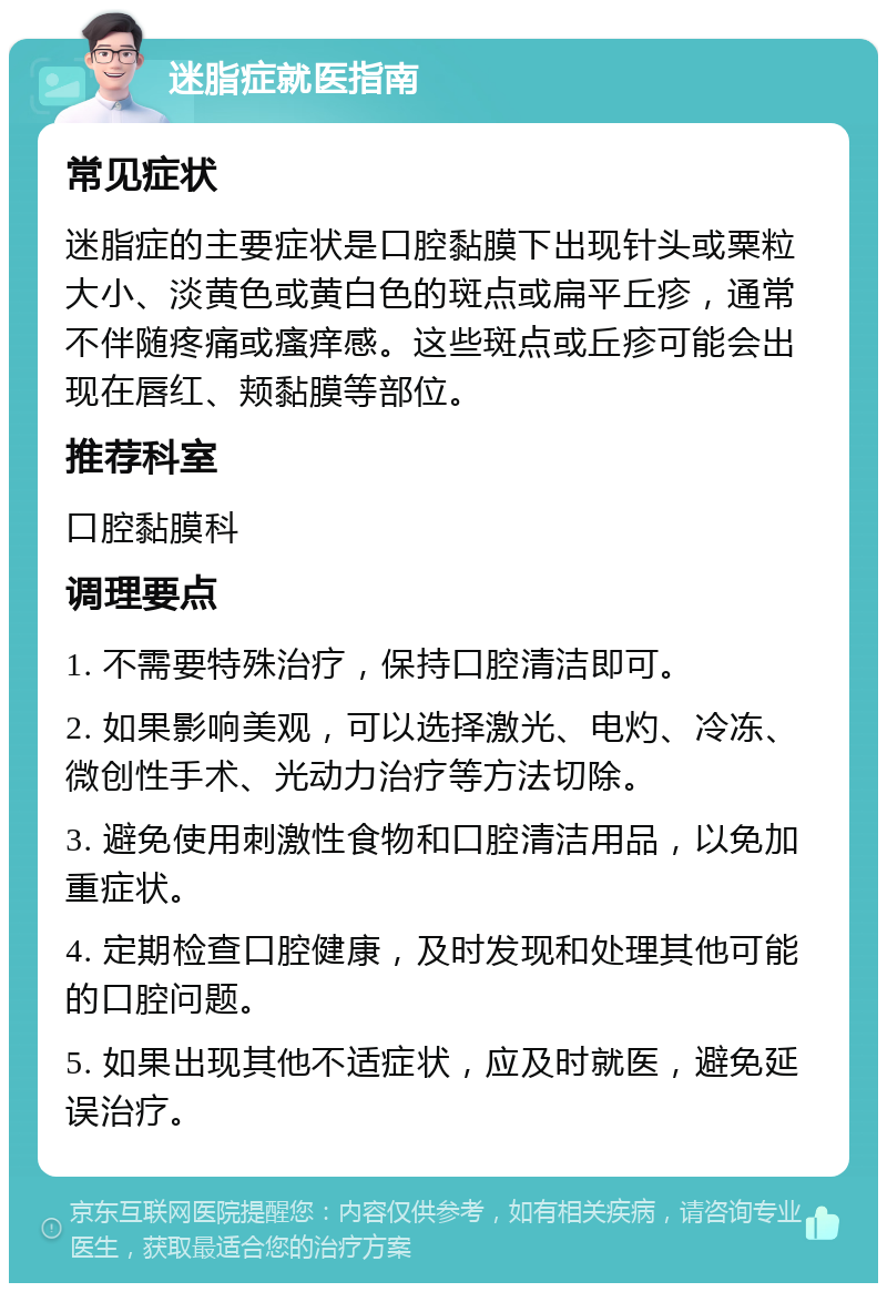 迷脂症就医指南 常见症状 迷脂症的主要症状是口腔黏膜下出现针头或粟粒大小、淡黄色或黄白色的斑点或扁平丘疹，通常不伴随疼痛或瘙痒感。这些斑点或丘疹可能会出现在唇红、颊黏膜等部位。 推荐科室 口腔黏膜科 调理要点 1. 不需要特殊治疗，保持口腔清洁即可。 2. 如果影响美观，可以选择激光、电灼、冷冻、微创性手术、光动力治疗等方法切除。 3. 避免使用刺激性食物和口腔清洁用品，以免加重症状。 4. 定期检查口腔健康，及时发现和处理其他可能的口腔问题。 5. 如果出现其他不适症状，应及时就医，避免延误治疗。