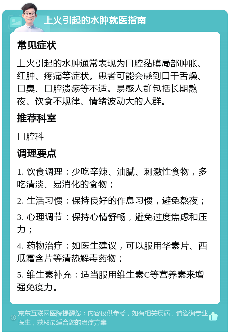 上火引起的水肿就医指南 常见症状 上火引起的水肿通常表现为口腔黏膜局部肿胀、红肿、疼痛等症状。患者可能会感到口干舌燥、口臭、口腔溃疡等不适。易感人群包括长期熬夜、饮食不规律、情绪波动大的人群。 推荐科室 口腔科 调理要点 1. 饮食调理：少吃辛辣、油腻、刺激性食物，多吃清淡、易消化的食物； 2. 生活习惯：保持良好的作息习惯，避免熬夜； 3. 心理调节：保持心情舒畅，避免过度焦虑和压力； 4. 药物治疗：如医生建议，可以服用华素片、西瓜霜含片等清热解毒药物； 5. 维生素补充：适当服用维生素C等营养素来增强免疫力。