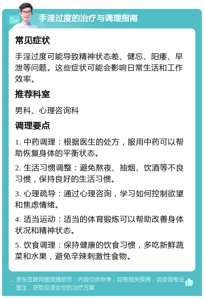 手淫过度的治疗与调理指南 常见症状 手淫过度可能导致精神状态差、健忘、阳痿、早泄等问题。这些症状可能会影响日常生活和工作效率。 推荐科室 男科、心理咨询科 调理要点 1. 中药调理：根据医生的处方，服用中药可以帮助恢复身体的平衡状态。 2. 生活习惯调整：避免熬夜、抽烟、饮酒等不良习惯，保持良好的生活习惯。 3. 心理疏导：通过心理咨询，学习如何控制欲望和焦虑情绪。 4. 适当运动：适当的体育锻炼可以帮助改善身体状况和精神状态。 5. 饮食调理：保持健康的饮食习惯，多吃新鲜蔬菜和水果，避免辛辣刺激性食物。