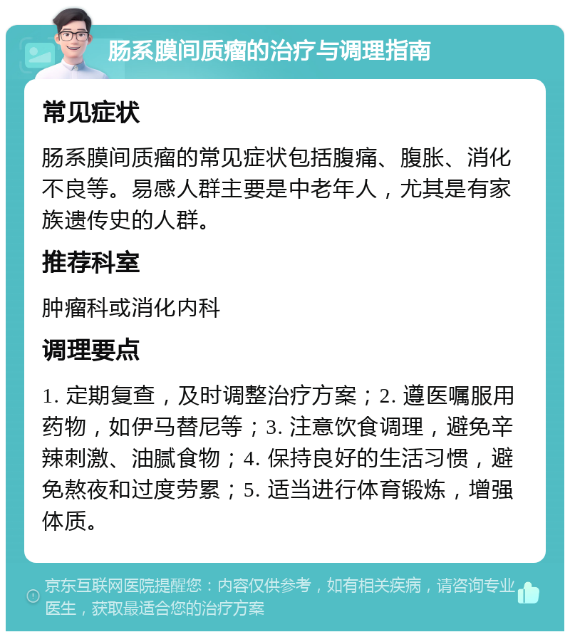 肠系膜间质瘤的治疗与调理指南 常见症状 肠系膜间质瘤的常见症状包括腹痛、腹胀、消化不良等。易感人群主要是中老年人，尤其是有家族遗传史的人群。 推荐科室 肿瘤科或消化内科 调理要点 1. 定期复查，及时调整治疗方案；2. 遵医嘱服用药物，如伊马替尼等；3. 注意饮食调理，避免辛辣刺激、油腻食物；4. 保持良好的生活习惯，避免熬夜和过度劳累；5. 适当进行体育锻炼，增强体质。