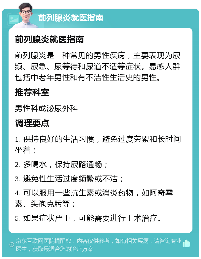 前列腺炎就医指南 前列腺炎就医指南 前列腺炎是一种常见的男性疾病，主要表现为尿频、尿急、尿等待和尿道不适等症状。易感人群包括中老年男性和有不洁性生活史的男性。 推荐科室 男性科或泌尿外科 调理要点 1. 保持良好的生活习惯，避免过度劳累和长时间坐着； 2. 多喝水，保持尿路通畅； 3. 避免性生活过度频繁或不洁； 4. 可以服用一些抗生素或消炎药物，如阿奇霉素、头孢克肟等； 5. 如果症状严重，可能需要进行手术治疗。