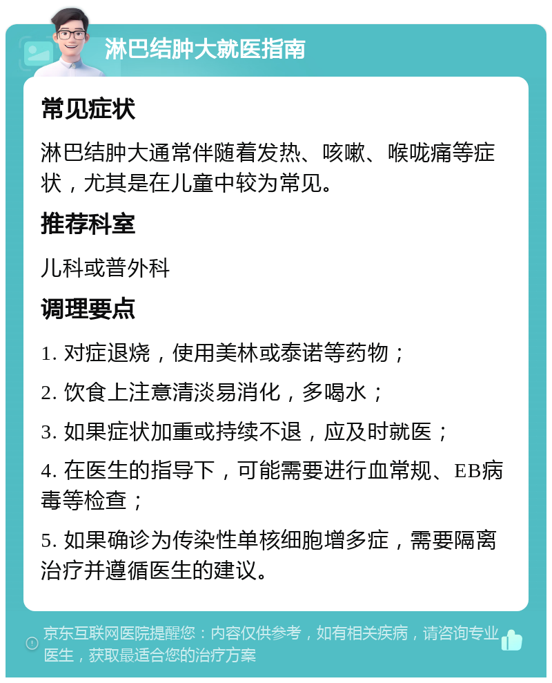 淋巴结肿大就医指南 常见症状 淋巴结肿大通常伴随着发热、咳嗽、喉咙痛等症状，尤其是在儿童中较为常见。 推荐科室 儿科或普外科 调理要点 1. 对症退烧，使用美林或泰诺等药物； 2. 饮食上注意清淡易消化，多喝水； 3. 如果症状加重或持续不退，应及时就医； 4. 在医生的指导下，可能需要进行血常规、EB病毒等检查； 5. 如果确诊为传染性单核细胞增多症，需要隔离治疗并遵循医生的建议。