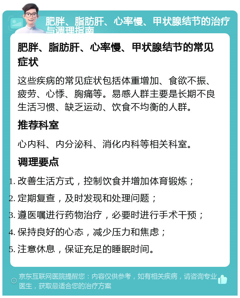 肥胖、脂肪肝、心率慢、甲状腺结节的治疗与调理指南 肥胖、脂肪肝、心率慢、甲状腺结节的常见症状 这些疾病的常见症状包括体重增加、食欲不振、疲劳、心悸、胸痛等。易感人群主要是长期不良生活习惯、缺乏运动、饮食不均衡的人群。 推荐科室 心内科、内分泌科、消化内科等相关科室。 调理要点 改善生活方式，控制饮食并增加体育锻炼； 定期复查，及时发现和处理问题； 遵医嘱进行药物治疗，必要时进行手术干预； 保持良好的心态，减少压力和焦虑； 注意休息，保证充足的睡眠时间。