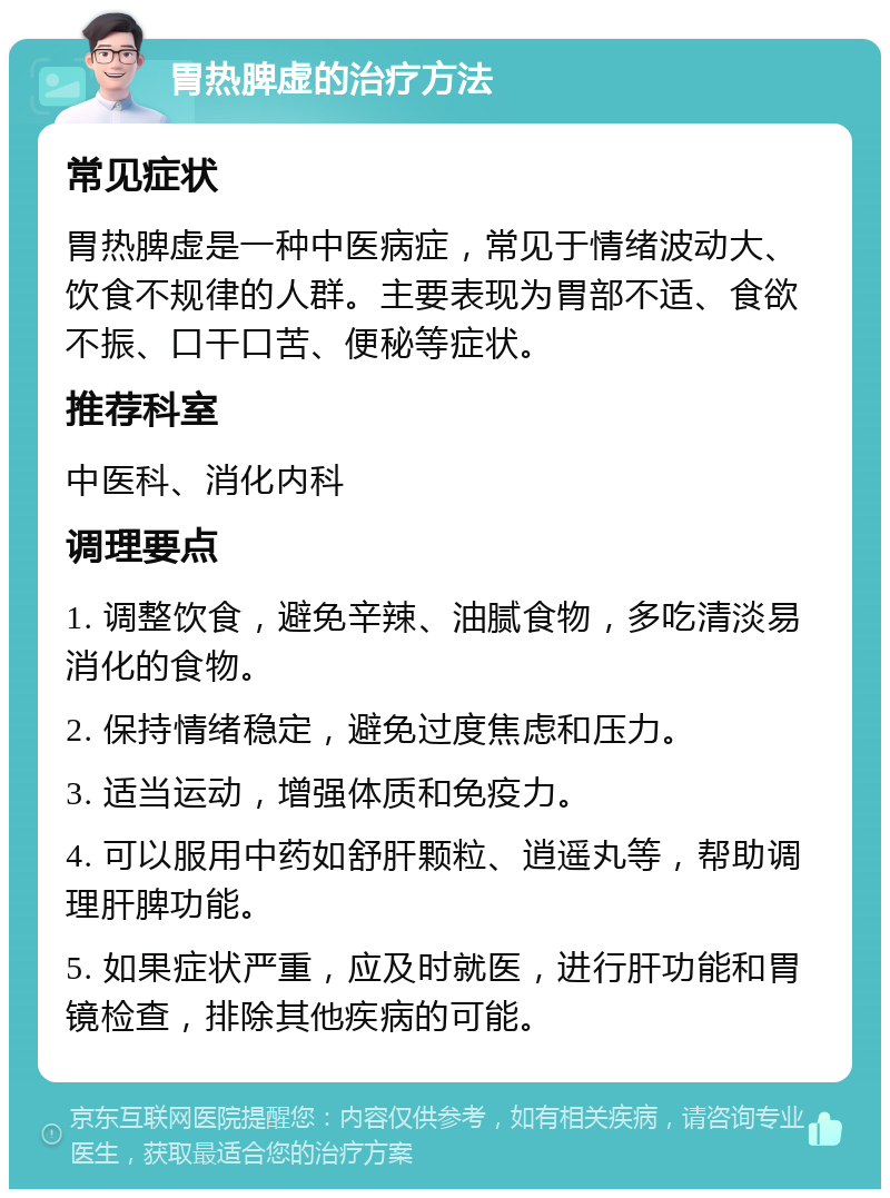 胃热脾虚的治疗方法 常见症状 胃热脾虚是一种中医病症，常见于情绪波动大、饮食不规律的人群。主要表现为胃部不适、食欲不振、口干口苦、便秘等症状。 推荐科室 中医科、消化内科 调理要点 1. 调整饮食，避免辛辣、油腻食物，多吃清淡易消化的食物。 2. 保持情绪稳定，避免过度焦虑和压力。 3. 适当运动，增强体质和免疫力。 4. 可以服用中药如舒肝颗粒、逍遥丸等，帮助调理肝脾功能。 5. 如果症状严重，应及时就医，进行肝功能和胃镜检查，排除其他疾病的可能。