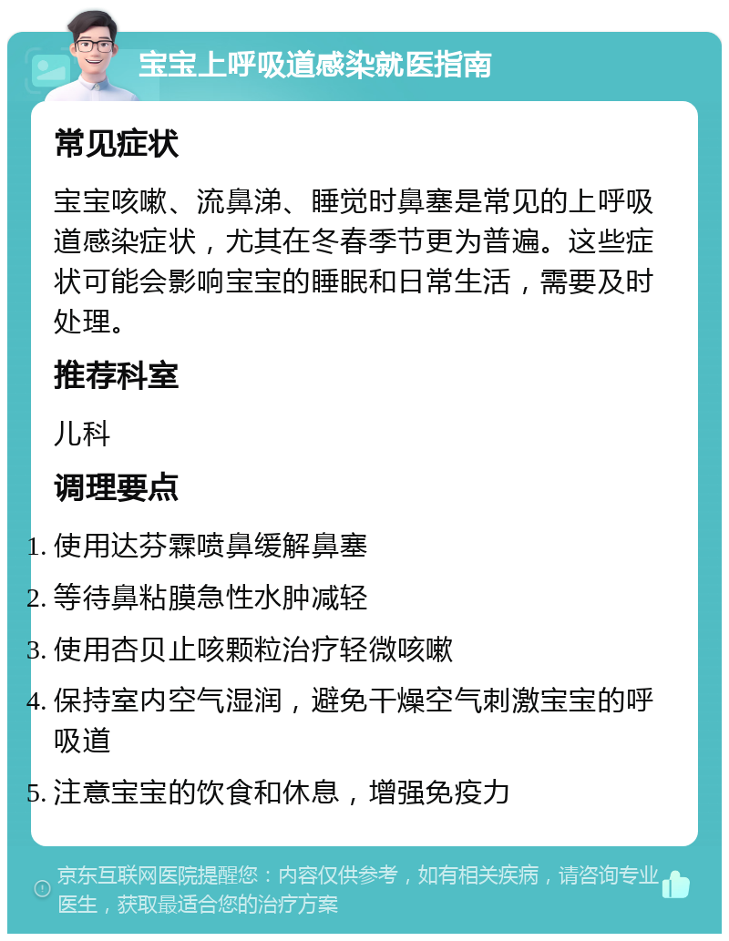 宝宝上呼吸道感染就医指南 常见症状 宝宝咳嗽、流鼻涕、睡觉时鼻塞是常见的上呼吸道感染症状，尤其在冬春季节更为普遍。这些症状可能会影响宝宝的睡眠和日常生活，需要及时处理。 推荐科室 儿科 调理要点 使用达芬霖喷鼻缓解鼻塞 等待鼻粘膜急性水肿减轻 使用杏贝止咳颗粒治疗轻微咳嗽 保持室内空气湿润，避免干燥空气刺激宝宝的呼吸道 注意宝宝的饮食和休息，增强免疫力