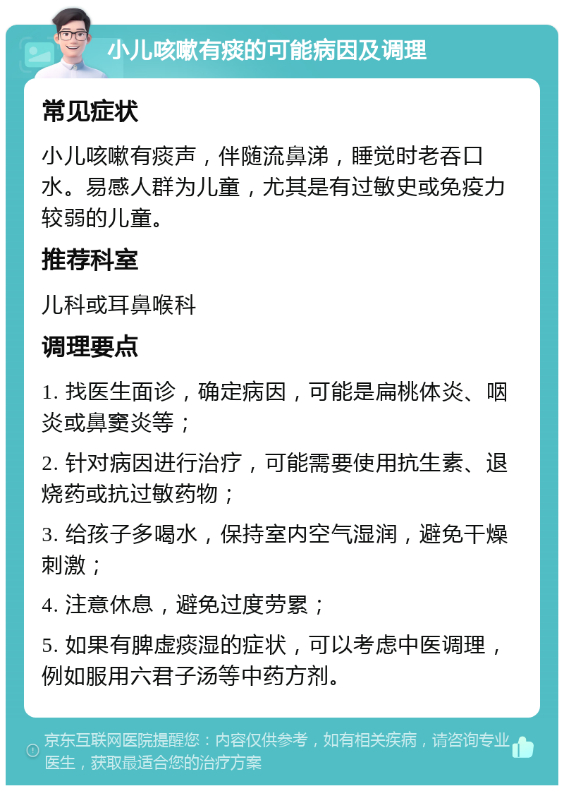 小儿咳嗽有痰的可能病因及调理 常见症状 小儿咳嗽有痰声，伴随流鼻涕，睡觉时老吞口水。易感人群为儿童，尤其是有过敏史或免疫力较弱的儿童。 推荐科室 儿科或耳鼻喉科 调理要点 1. 找医生面诊，确定病因，可能是扁桃体炎、咽炎或鼻窦炎等； 2. 针对病因进行治疗，可能需要使用抗生素、退烧药或抗过敏药物； 3. 给孩子多喝水，保持室内空气湿润，避免干燥刺激； 4. 注意休息，避免过度劳累； 5. 如果有脾虚痰湿的症状，可以考虑中医调理，例如服用六君子汤等中药方剂。