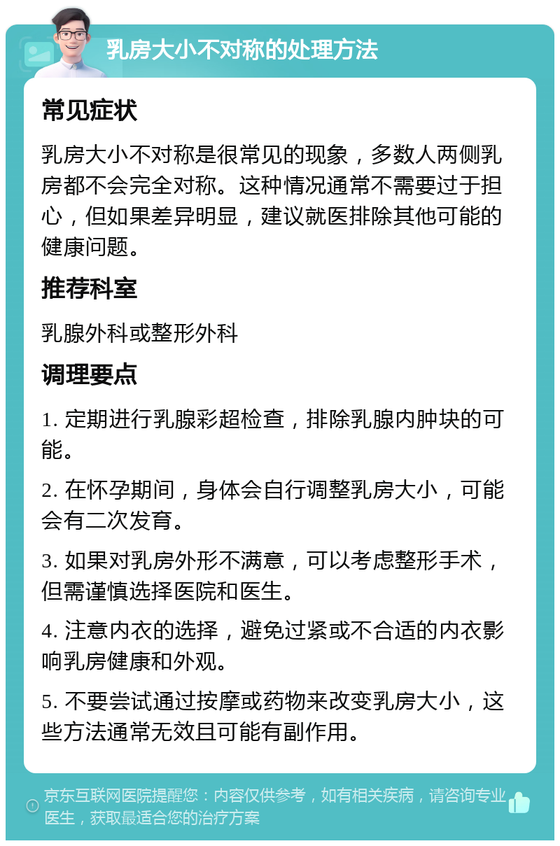 乳房大小不对称的处理方法 常见症状 乳房大小不对称是很常见的现象，多数人两侧乳房都不会完全对称。这种情况通常不需要过于担心，但如果差异明显，建议就医排除其他可能的健康问题。 推荐科室 乳腺外科或整形外科 调理要点 1. 定期进行乳腺彩超检查，排除乳腺内肿块的可能。 2. 在怀孕期间，身体会自行调整乳房大小，可能会有二次发育。 3. 如果对乳房外形不满意，可以考虑整形手术，但需谨慎选择医院和医生。 4. 注意内衣的选择，避免过紧或不合适的内衣影响乳房健康和外观。 5. 不要尝试通过按摩或药物来改变乳房大小，这些方法通常无效且可能有副作用。