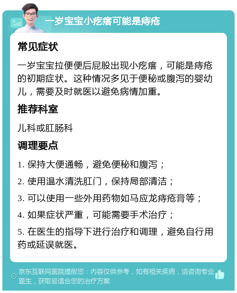 一岁宝宝小疙瘩可能是痔疮 常见症状 一岁宝宝拉便便后屁股出现小疙瘩，可能是痔疮的初期症状。这种情况多见于便秘或腹泻的婴幼儿，需要及时就医以避免病情加重。 推荐科室 儿科或肛肠科 调理要点 1. 保持大便通畅，避免便秘和腹泻； 2. 使用温水清洗肛门，保持局部清洁； 3. 可以使用一些外用药物如马应龙痔疮膏等； 4. 如果症状严重，可能需要手术治疗； 5. 在医生的指导下进行治疗和调理，避免自行用药或延误就医。