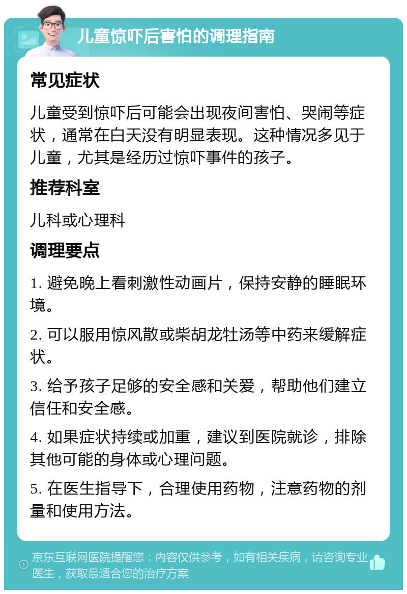 儿童惊吓后害怕的调理指南 常见症状 儿童受到惊吓后可能会出现夜间害怕、哭闹等症状，通常在白天没有明显表现。这种情况多见于儿童，尤其是经历过惊吓事件的孩子。 推荐科室 儿科或心理科 调理要点 1. 避免晚上看刺激性动画片，保持安静的睡眠环境。 2. 可以服用惊风散或柴胡龙牡汤等中药来缓解症状。 3. 给予孩子足够的安全感和关爱，帮助他们建立信任和安全感。 4. 如果症状持续或加重，建议到医院就诊，排除其他可能的身体或心理问题。 5. 在医生指导下，合理使用药物，注意药物的剂量和使用方法。