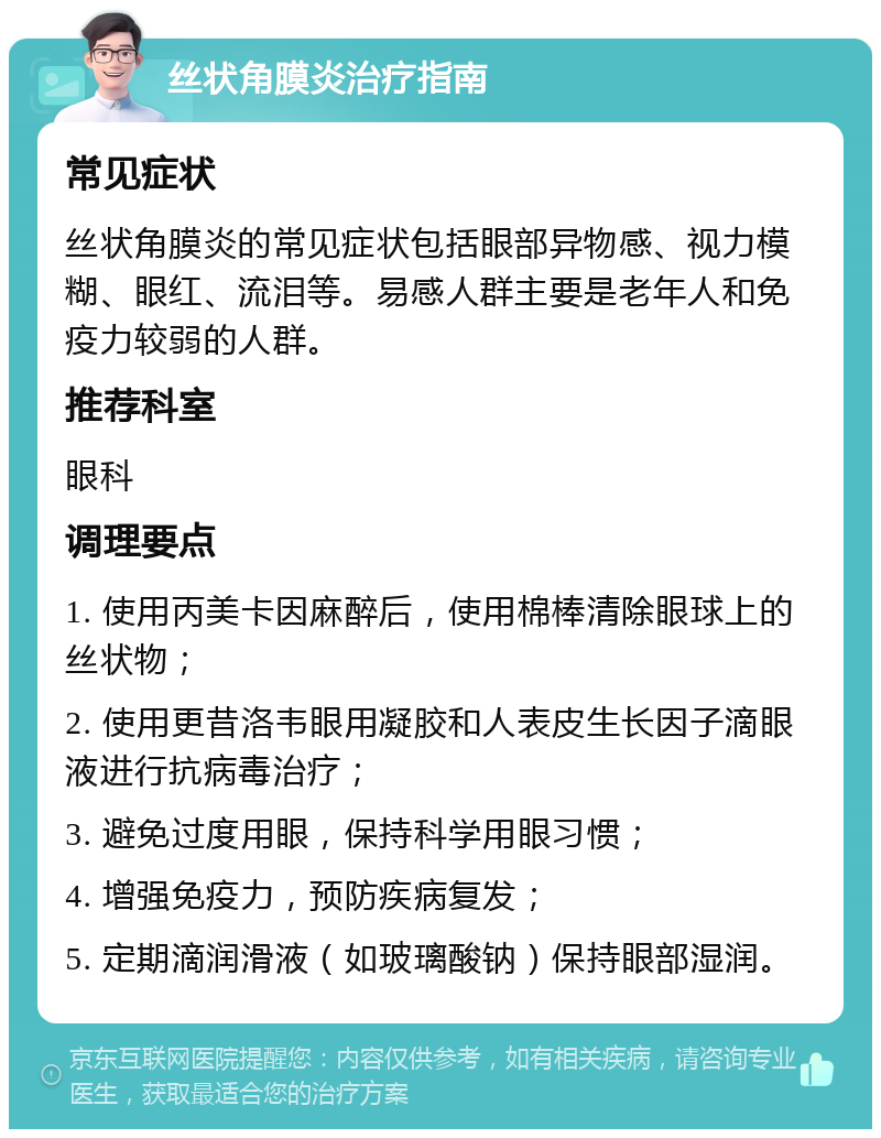 丝状角膜炎治疗指南 常见症状 丝状角膜炎的常见症状包括眼部异物感、视力模糊、眼红、流泪等。易感人群主要是老年人和免疫力较弱的人群。 推荐科室 眼科 调理要点 1. 使用丙美卡因麻醉后，使用棉棒清除眼球上的丝状物； 2. 使用更昔洛韦眼用凝胶和人表皮生长因子滴眼液进行抗病毒治疗； 3. 避免过度用眼，保持科学用眼习惯； 4. 增强免疫力，预防疾病复发； 5. 定期滴润滑液（如玻璃酸钠）保持眼部湿润。