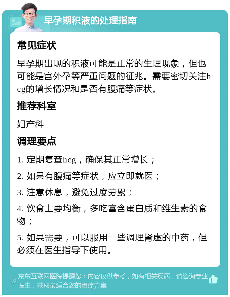 早孕期积液的处理指南 常见症状 早孕期出现的积液可能是正常的生理现象，但也可能是宫外孕等严重问题的征兆。需要密切关注hcg的增长情况和是否有腹痛等症状。 推荐科室 妇产科 调理要点 1. 定期复查hcg，确保其正常增长； 2. 如果有腹痛等症状，应立即就医； 3. 注意休息，避免过度劳累； 4. 饮食上要均衡，多吃富含蛋白质和维生素的食物； 5. 如果需要，可以服用一些调理肾虚的中药，但必须在医生指导下使用。