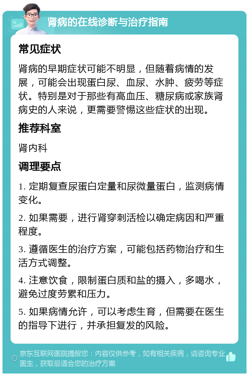 肾病的在线诊断与治疗指南 常见症状 肾病的早期症状可能不明显，但随着病情的发展，可能会出现蛋白尿、血尿、水肿、疲劳等症状。特别是对于那些有高血压、糖尿病或家族肾病史的人来说，更需要警惕这些症状的出现。 推荐科室 肾内科 调理要点 1. 定期复查尿蛋白定量和尿微量蛋白，监测病情变化。 2. 如果需要，进行肾穿刺活检以确定病因和严重程度。 3. 遵循医生的治疗方案，可能包括药物治疗和生活方式调整。 4. 注意饮食，限制蛋白质和盐的摄入，多喝水，避免过度劳累和压力。 5. 如果病情允许，可以考虑生育，但需要在医生的指导下进行，并承担复发的风险。