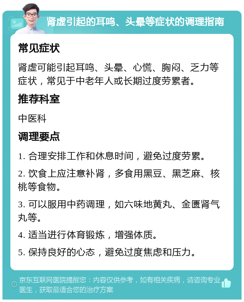 肾虚引起的耳鸣、头晕等症状的调理指南 常见症状 肾虚可能引起耳鸣、头晕、心慌、胸闷、乏力等症状，常见于中老年人或长期过度劳累者。 推荐科室 中医科 调理要点 1. 合理安排工作和休息时间，避免过度劳累。 2. 饮食上应注意补肾，多食用黑豆、黑芝麻、核桃等食物。 3. 可以服用中药调理，如六味地黄丸、金匮肾气丸等。 4. 适当进行体育锻炼，增强体质。 5. 保持良好的心态，避免过度焦虑和压力。