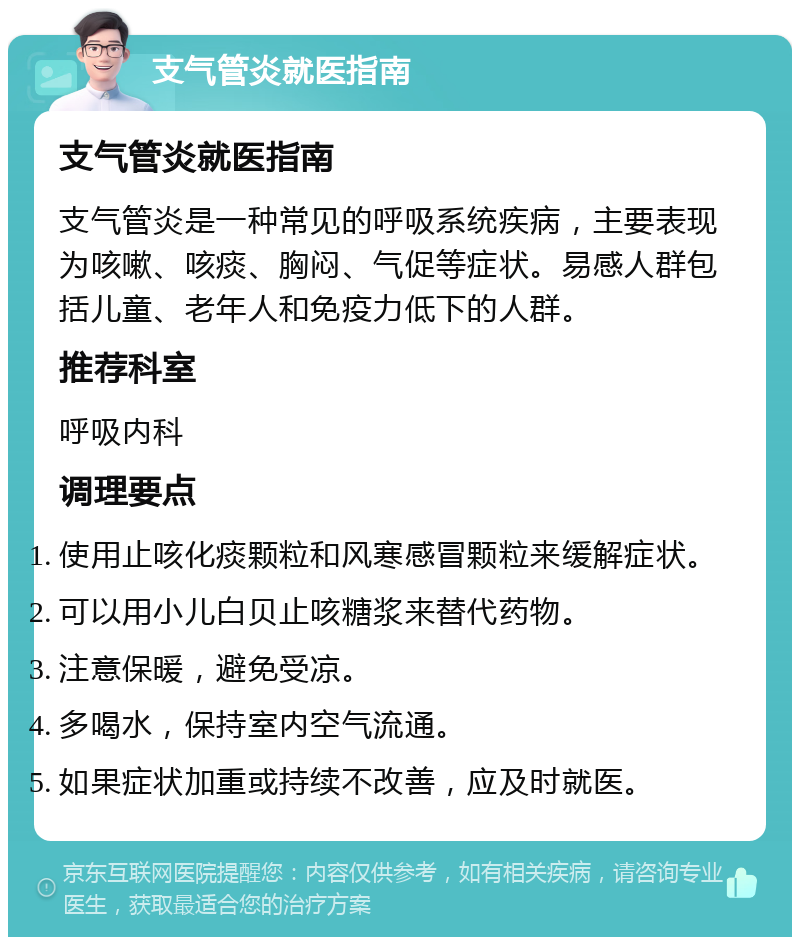 支气管炎就医指南 支气管炎就医指南 支气管炎是一种常见的呼吸系统疾病，主要表现为咳嗽、咳痰、胸闷、气促等症状。易感人群包括儿童、老年人和免疫力低下的人群。 推荐科室 呼吸内科 调理要点 使用止咳化痰颗粒和风寒感冒颗粒来缓解症状。 可以用小儿白贝止咳糖浆来替代药物。 注意保暖，避免受凉。 多喝水，保持室内空气流通。 如果症状加重或持续不改善，应及时就医。