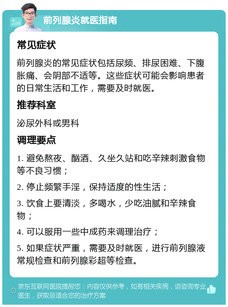 前列腺炎就医指南 常见症状 前列腺炎的常见症状包括尿频、排尿困难、下腹胀痛、会阴部不适等。这些症状可能会影响患者的日常生活和工作，需要及时就医。 推荐科室 泌尿外科或男科 调理要点 1. 避免熬夜、酗酒、久坐久站和吃辛辣刺激食物等不良习惯； 2. 停止频繁手淫，保持适度的性生活； 3. 饮食上要清淡，多喝水，少吃油腻和辛辣食物； 4. 可以服用一些中成药来调理治疗； 5. 如果症状严重，需要及时就医，进行前列腺液常规检查和前列腺彩超等检查。