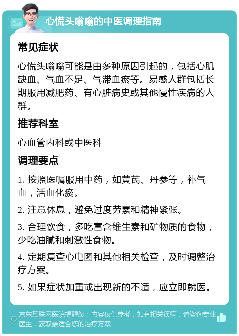 心慌头嗡嗡的中医调理指南 常见症状 心慌头嗡嗡可能是由多种原因引起的，包括心肌缺血、气血不足、气滞血瘀等。易感人群包括长期服用减肥药、有心脏病史或其他慢性疾病的人群。 推荐科室 心血管内科或中医科 调理要点 1. 按照医嘱服用中药，如黄芪、丹参等，补气血，活血化瘀。 2. 注意休息，避免过度劳累和精神紧张。 3. 合理饮食，多吃富含维生素和矿物质的食物，少吃油腻和刺激性食物。 4. 定期复查心电图和其他相关检查，及时调整治疗方案。 5. 如果症状加重或出现新的不适，应立即就医。