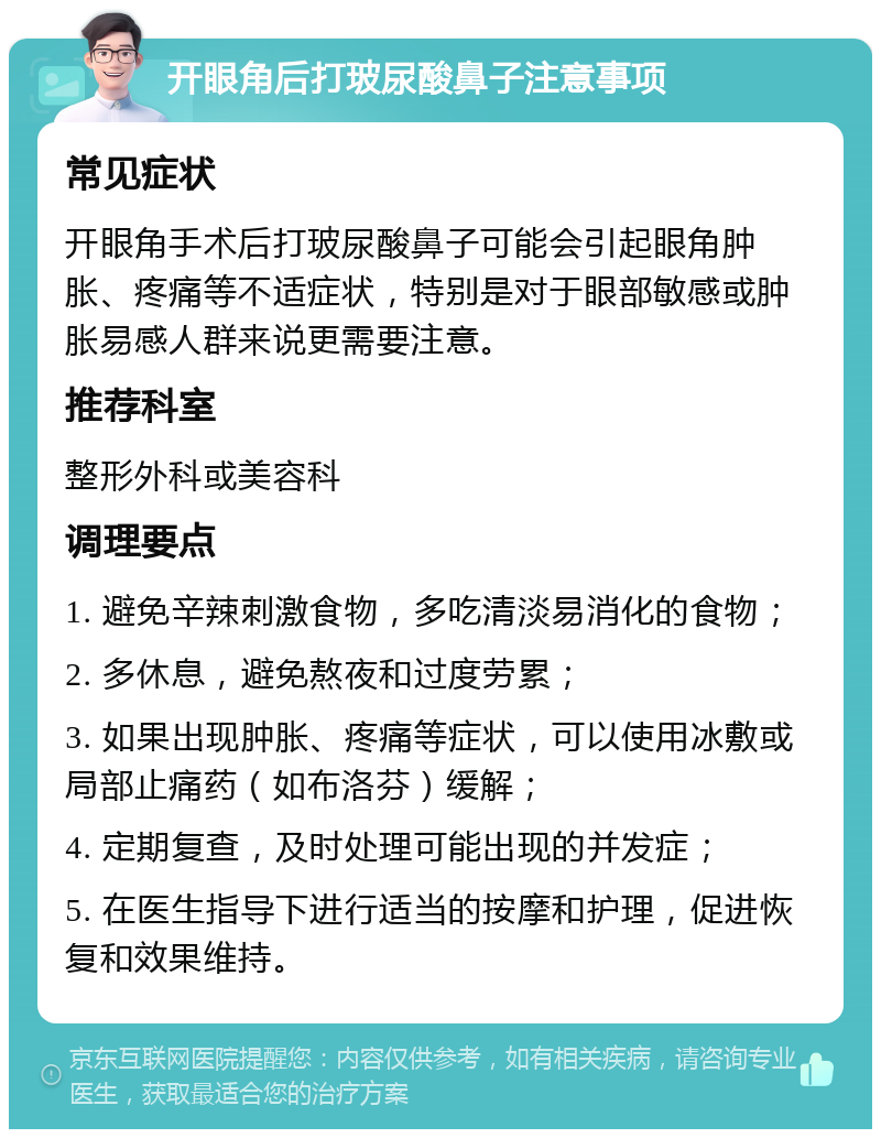 开眼角后打玻尿酸鼻子注意事项 常见症状 开眼角手术后打玻尿酸鼻子可能会引起眼角肿胀、疼痛等不适症状，特别是对于眼部敏感或肿胀易感人群来说更需要注意。 推荐科室 整形外科或美容科 调理要点 1. 避免辛辣刺激食物，多吃清淡易消化的食物； 2. 多休息，避免熬夜和过度劳累； 3. 如果出现肿胀、疼痛等症状，可以使用冰敷或局部止痛药（如布洛芬）缓解； 4. 定期复查，及时处理可能出现的并发症； 5. 在医生指导下进行适当的按摩和护理，促进恢复和效果维持。