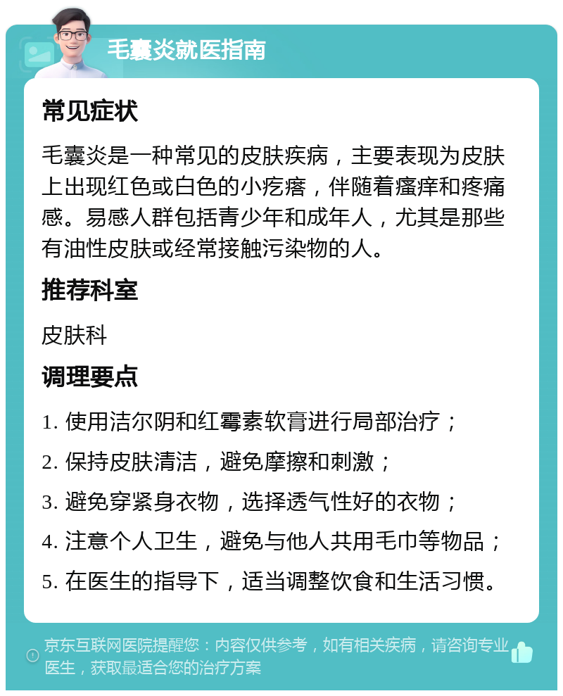 毛囊炎就医指南 常见症状 毛囊炎是一种常见的皮肤疾病，主要表现为皮肤上出现红色或白色的小疙瘩，伴随着瘙痒和疼痛感。易感人群包括青少年和成年人，尤其是那些有油性皮肤或经常接触污染物的人。 推荐科室 皮肤科 调理要点 1. 使用洁尔阴和红霉素软膏进行局部治疗； 2. 保持皮肤清洁，避免摩擦和刺激； 3. 避免穿紧身衣物，选择透气性好的衣物； 4. 注意个人卫生，避免与他人共用毛巾等物品； 5. 在医生的指导下，适当调整饮食和生活习惯。