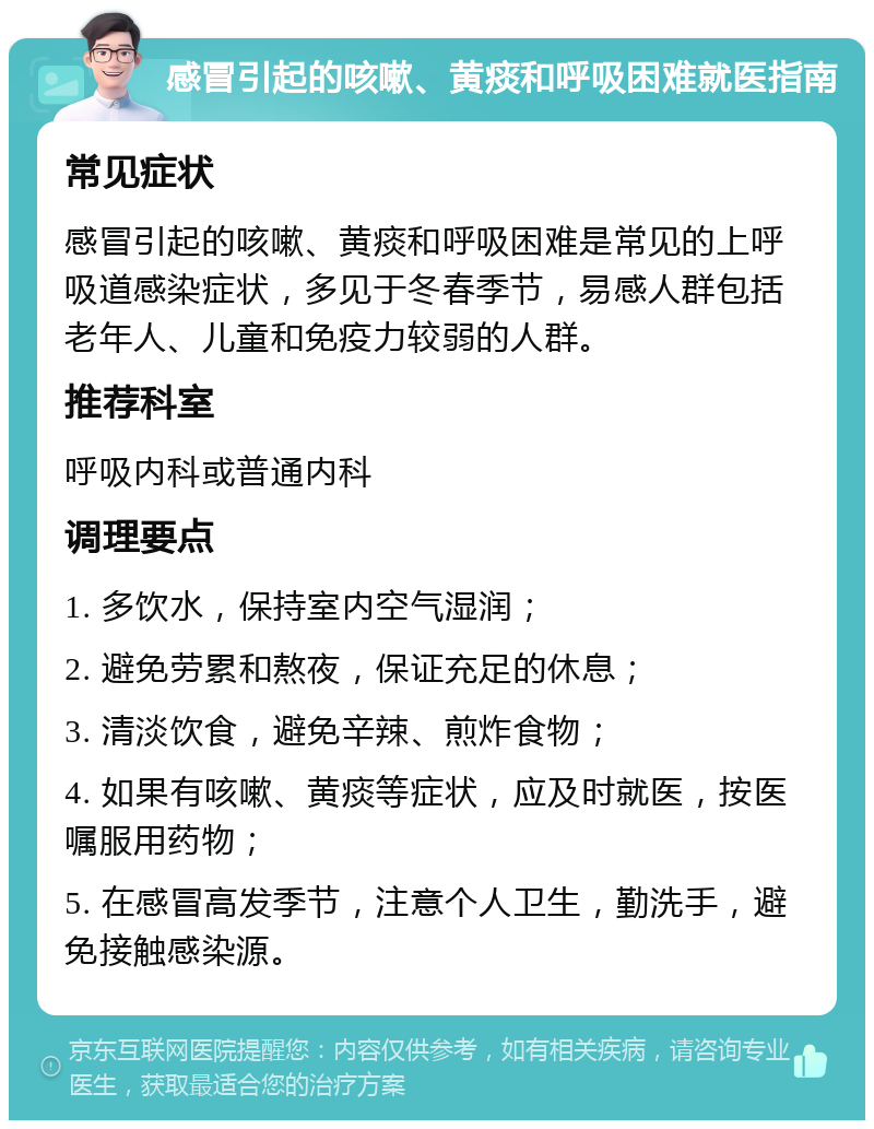 感冒引起的咳嗽、黄痰和呼吸困难就医指南 常见症状 感冒引起的咳嗽、黄痰和呼吸困难是常见的上呼吸道感染症状，多见于冬春季节，易感人群包括老年人、儿童和免疫力较弱的人群。 推荐科室 呼吸内科或普通内科 调理要点 1. 多饮水，保持室内空气湿润； 2. 避免劳累和熬夜，保证充足的休息； 3. 清淡饮食，避免辛辣、煎炸食物； 4. 如果有咳嗽、黄痰等症状，应及时就医，按医嘱服用药物； 5. 在感冒高发季节，注意个人卫生，勤洗手，避免接触感染源。