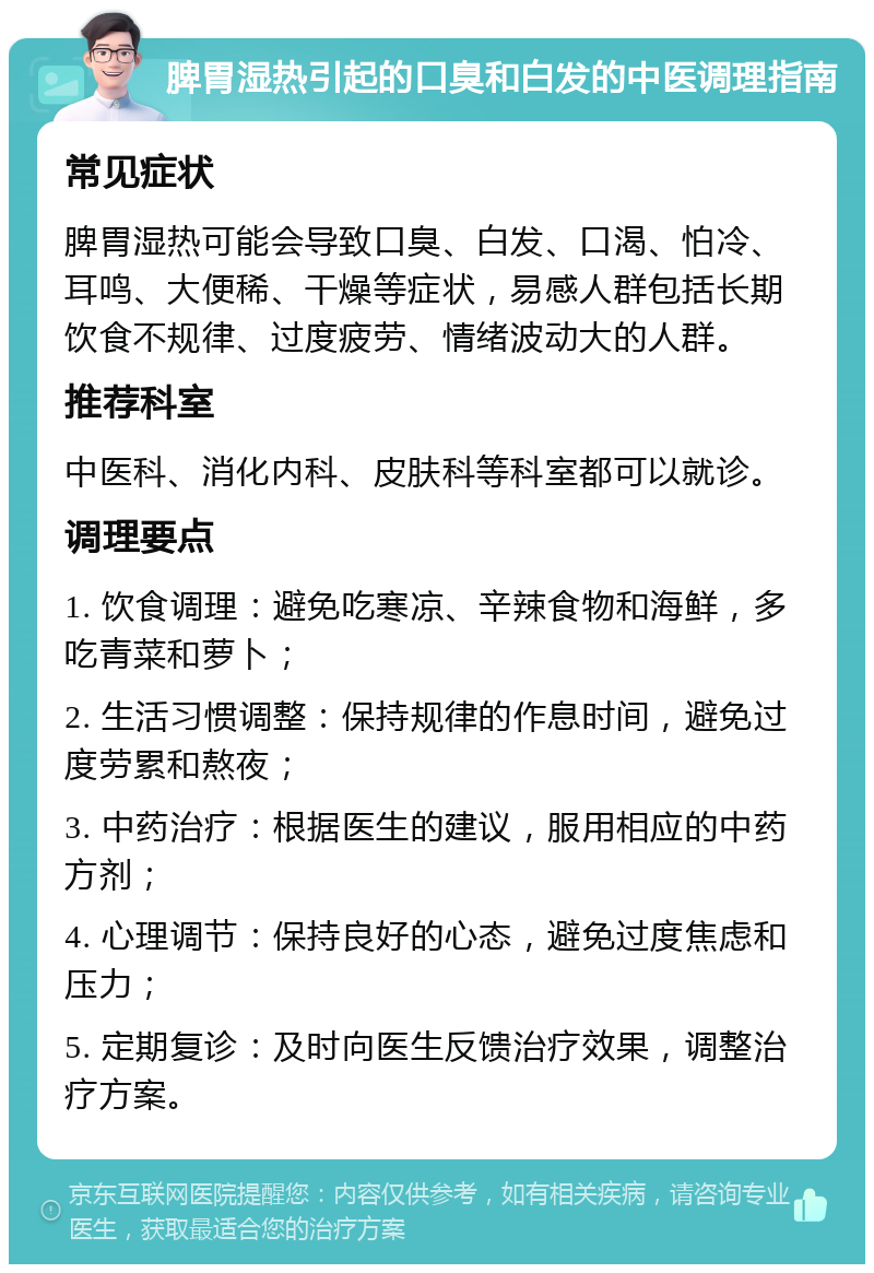 脾胃湿热引起的口臭和白发的中医调理指南 常见症状 脾胃湿热可能会导致口臭、白发、口渴、怕冷、耳鸣、大便稀、干燥等症状，易感人群包括长期饮食不规律、过度疲劳、情绪波动大的人群。 推荐科室 中医科、消化内科、皮肤科等科室都可以就诊。 调理要点 1. 饮食调理：避免吃寒凉、辛辣食物和海鲜，多吃青菜和萝卜； 2. 生活习惯调整：保持规律的作息时间，避免过度劳累和熬夜； 3. 中药治疗：根据医生的建议，服用相应的中药方剂； 4. 心理调节：保持良好的心态，避免过度焦虑和压力； 5. 定期复诊：及时向医生反馈治疗效果，调整治疗方案。