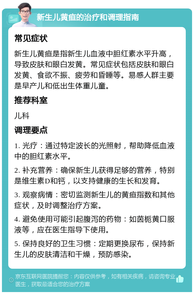 新生儿黄疸的治疗和调理指南 常见症状 新生儿黄疸是指新生儿血液中胆红素水平升高，导致皮肤和眼白发黄。常见症状包括皮肤和眼白发黄、食欲不振、疲劳和昏睡等。易感人群主要是早产儿和低出生体重儿童。 推荐科室 儿科 调理要点 1. 光疗：通过特定波长的光照射，帮助降低血液中的胆红素水平。 2. 补充营养：确保新生儿获得足够的营养，特别是维生素D和钙，以支持健康的生长和发育。 3. 观察病情：密切监测新生儿的黄疸指数和其他症状，及时调整治疗方案。 4. 避免使用可能引起腹泻的药物：如茵栀黄口服液等，应在医生指导下使用。 5. 保持良好的卫生习惯：定期更换尿布，保持新生儿的皮肤清洁和干燥，预防感染。