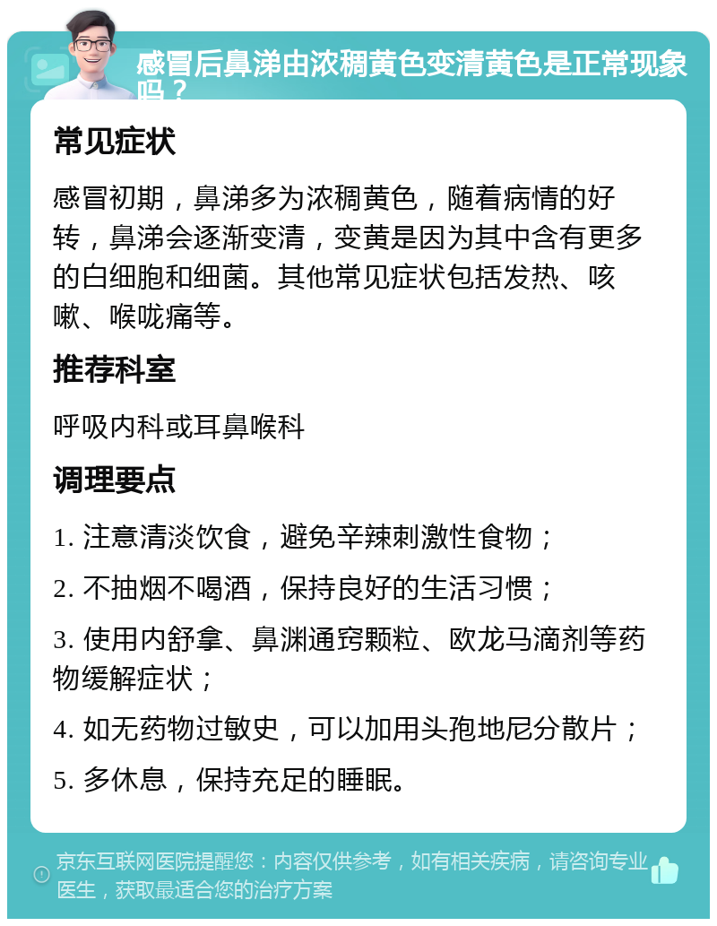 感冒后鼻涕由浓稠黄色变清黄色是正常现象吗？ 常见症状 感冒初期，鼻涕多为浓稠黄色，随着病情的好转，鼻涕会逐渐变清，变黄是因为其中含有更多的白细胞和细菌。其他常见症状包括发热、咳嗽、喉咙痛等。 推荐科室 呼吸内科或耳鼻喉科 调理要点 1. 注意清淡饮食，避免辛辣刺激性食物； 2. 不抽烟不喝酒，保持良好的生活习惯； 3. 使用内舒拿、鼻渊通窍颗粒、欧龙马滴剂等药物缓解症状； 4. 如无药物过敏史，可以加用头孢地尼分散片； 5. 多休息，保持充足的睡眠。